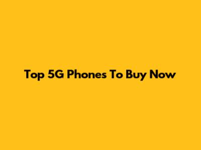 Top 5G Phones To Buy Now