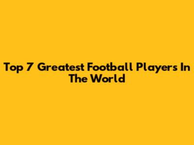 Top 7 Greatest Football Players In The World
