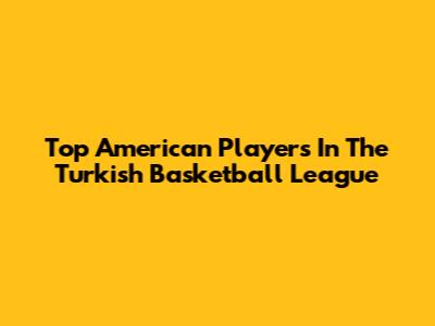 Top American Players In The Turkish Basketball League