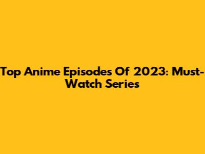 Top Anime Episodes Of 2023: Must-Watch Series