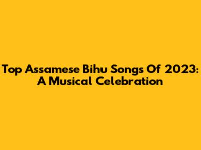 Top Assamese Bihu Songs Of 2023: A Musical Celebration