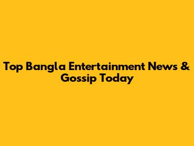 Top Bangla Entertainment News & Gossip Today