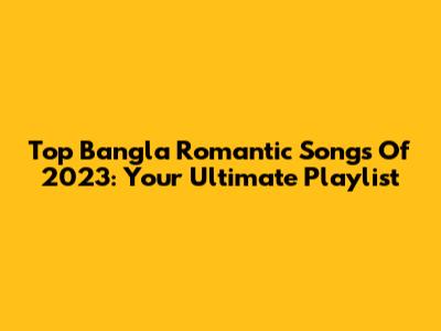 Top Bangla Romantic Songs Of 2023: Your Ultimate Playlist
