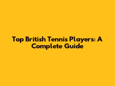 Top British Tennis Players: A Complete Guide