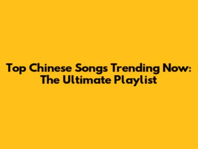 Top Chinese Songs Trending Now: The Ultimate Playlist