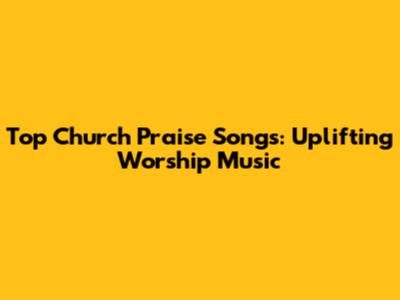 Top Church Praise Songs: Uplifting Worship Music