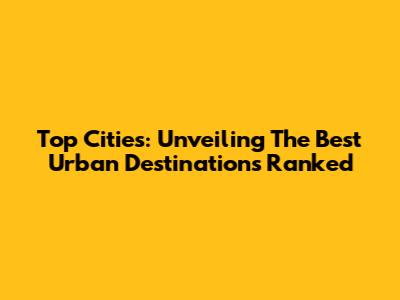 Top Cities: Unveiling The Best Urban Destinations Ranked