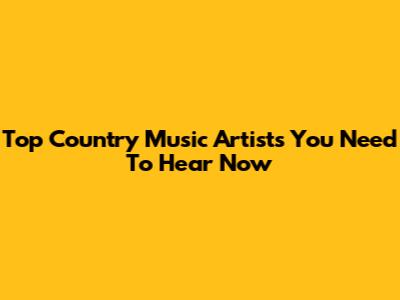 Top Country Music Artists You Need To Hear Now