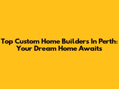 Top Custom Home Builders In Perth: Your Dream Home Awaits