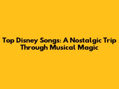 Top Disney Songs: A Nostalgic Trip Through Musical Magic