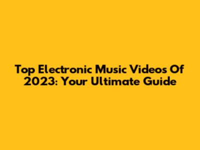 Top Electronic Music Videos Of 2023: Your Ultimate Guide