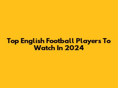 Top English Football Players To Watch In 2024