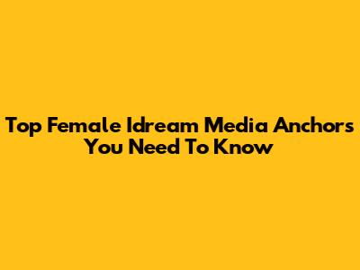 Top Female Idream Media Anchors You Need To Know