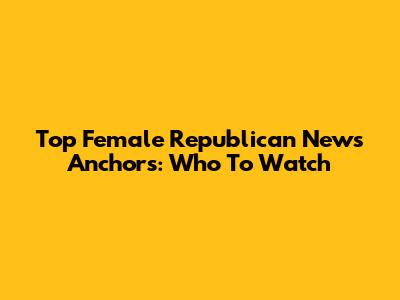 Top Female Republican News Anchors: Who To Watch