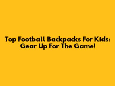 Top Football Backpacks For Kids: Gear Up For The Game!