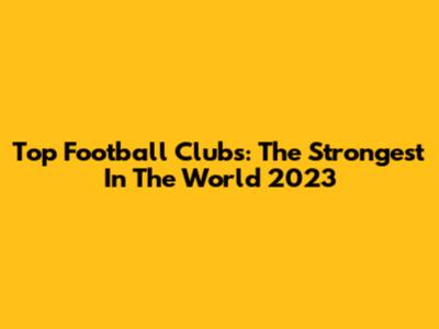 Top Football Clubs: The Strongest In The World 2023