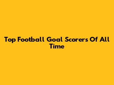 Top Football Goal Scorers Of All Time