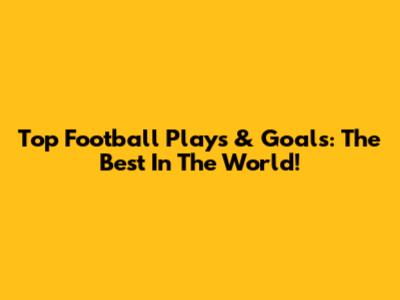 Top Football Plays & Goals: The Best In The World!
