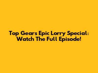 Top Gear's Epic Lorry Special: Watch The Full Episode!