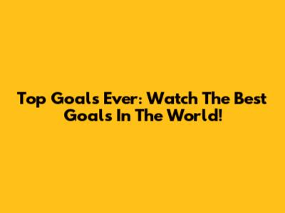 Top Goals Ever: Watch The Best Goals In The World!