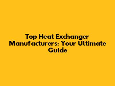 Top Heat Exchanger Manufacturers: Your Ultimate Guide