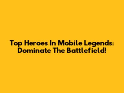 Top Heroes In Mobile Legends: Dominate The Battlefield!