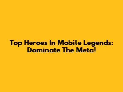 Top Heroes In Mobile Legends: Dominate The Meta!