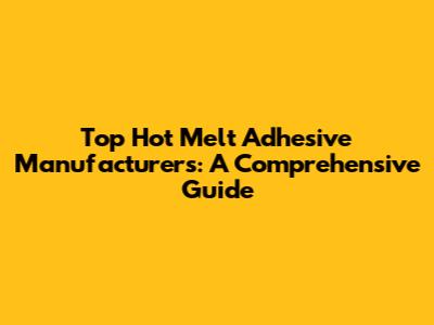 Top Hot Melt Adhesive Manufacturers: A Comprehensive Guide