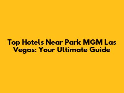 Top Hotels Near Park MGM Las Vegas: Your Ultimate Guide