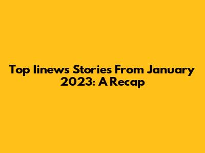 Top Iinews Stories From January 2023: A Recap