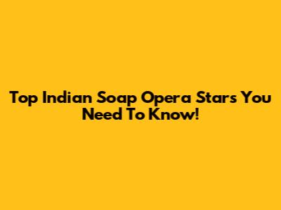 Top Indian Soap Opera Stars You Need To Know!