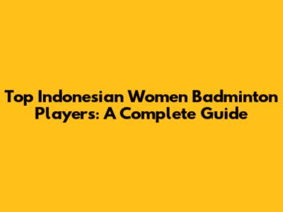 Top Indonesian Women Badminton Players: A Complete Guide