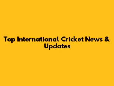 Top International Cricket News & Updates