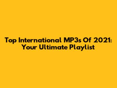 Top International MP3s Of 2021: Your Ultimate Playlist