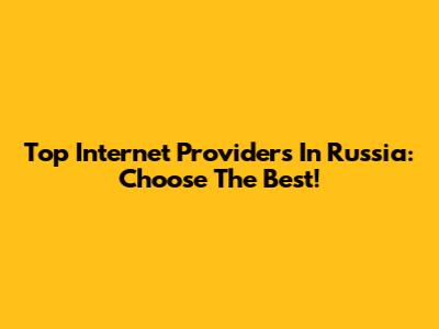 Top Internet Providers In Russia: Choose The Best!