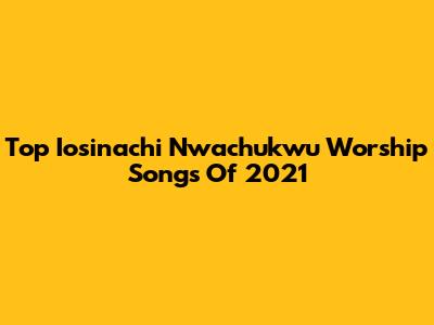 Top Iosinachi Nwachukwu Worship Songs Of 2021
