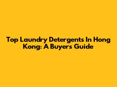 Top Laundry Detergents In Hong Kong: A Buyer's Guide