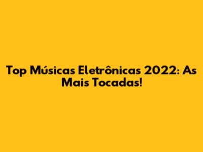 Top Músicas Eletrônicas 2022: As Mais Tocadas!