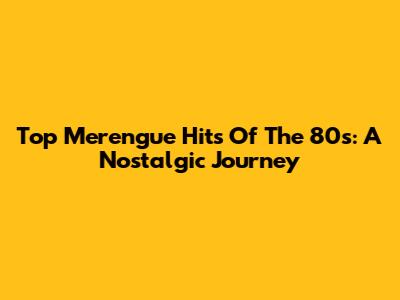 Top Merengue Hits Of The 80s: A Nostalgic Journey