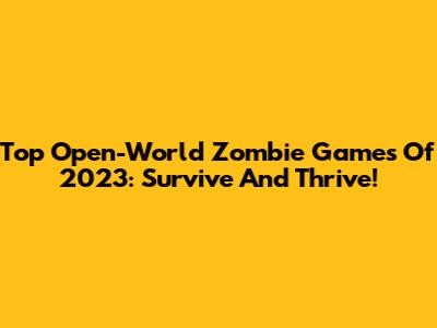 Top Open-World Zombie Games Of 2023: Survive And Thrive!