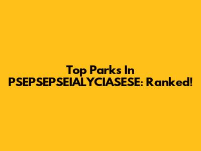 Top Parks In PSEPSEPSEIALYCIASESE: Ranked!