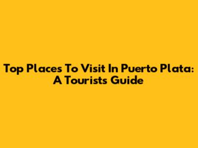Top Places To Visit In Puerto Plata: A Tourist's Guide