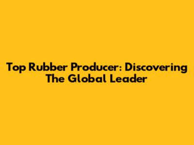 Top Rubber Producer: Discovering The Global Leader
