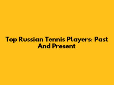 Top Russian Tennis Players: Past And Present