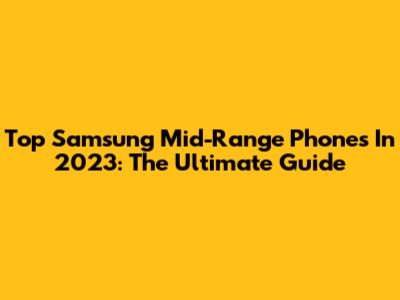 Top Samsung Mid-Range Phones In 2023: The Ultimate Guide