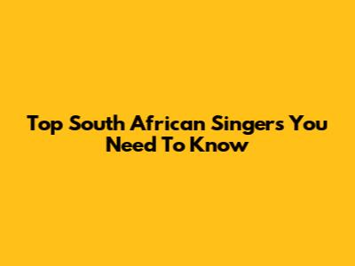 Top South African Singers You Need To Know