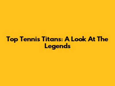 Top Tennis Titans: A Look At The Legends