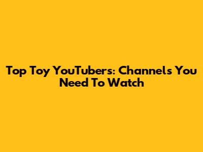 Top Toy YouTubers: Channels You Need To Watch