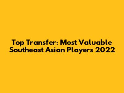 Top Transfer: Most Valuable Southeast Asian Players 2022