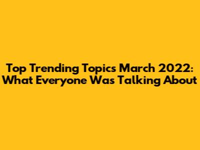 Top Trending Topics March 2022: What Everyone Was Talking About
